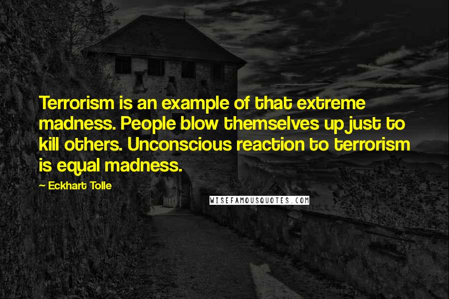 Eckhart Tolle Quotes: Terrorism is an example of that extreme madness. People blow themselves up just to kill others. Unconscious reaction to terrorism is equal madness.