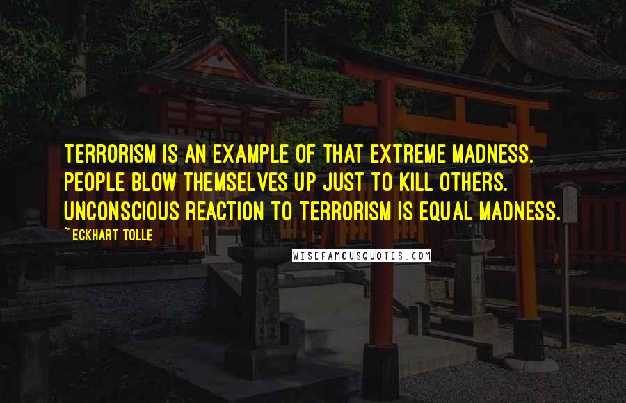 Eckhart Tolle Quotes: Terrorism is an example of that extreme madness. People blow themselves up just to kill others. Unconscious reaction to terrorism is equal madness.