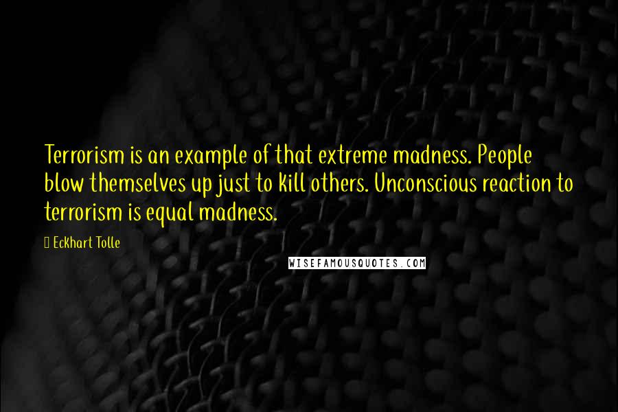 Eckhart Tolle Quotes: Terrorism is an example of that extreme madness. People blow themselves up just to kill others. Unconscious reaction to terrorism is equal madness.