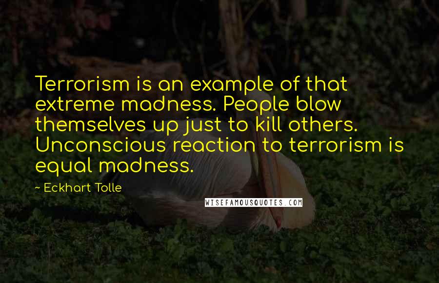 Eckhart Tolle Quotes: Terrorism is an example of that extreme madness. People blow themselves up just to kill others. Unconscious reaction to terrorism is equal madness.