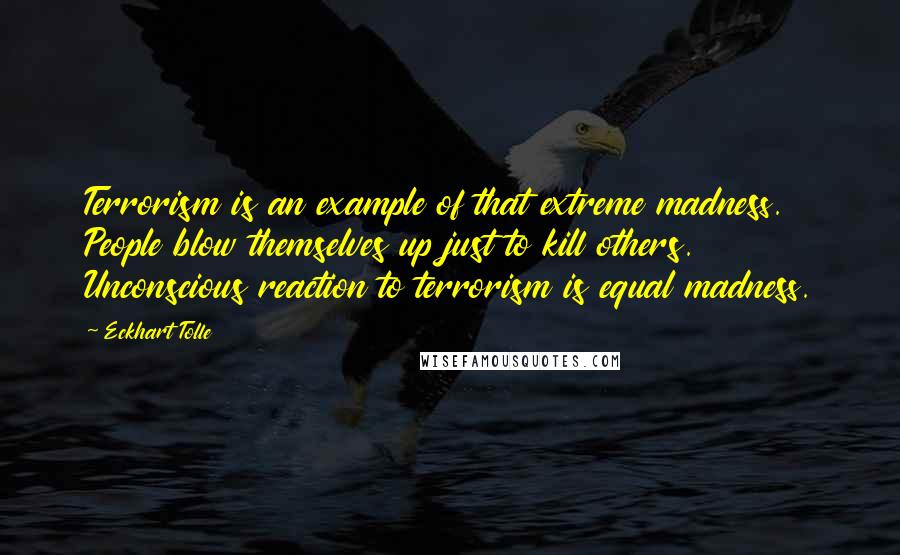 Eckhart Tolle Quotes: Terrorism is an example of that extreme madness. People blow themselves up just to kill others. Unconscious reaction to terrorism is equal madness.