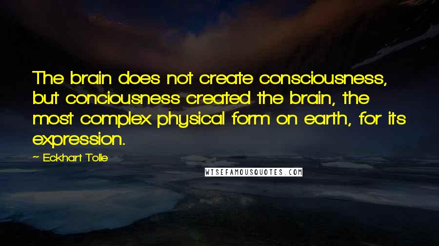 Eckhart Tolle Quotes: The brain does not create consciousness, but conciousness created the brain, the most complex physical form on earth, for its expression.