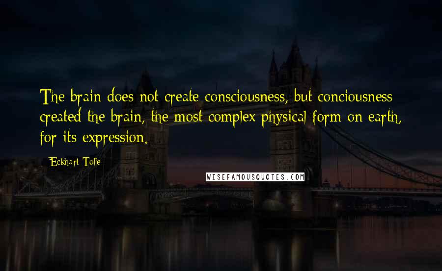 Eckhart Tolle Quotes: The brain does not create consciousness, but conciousness created the brain, the most complex physical form on earth, for its expression.