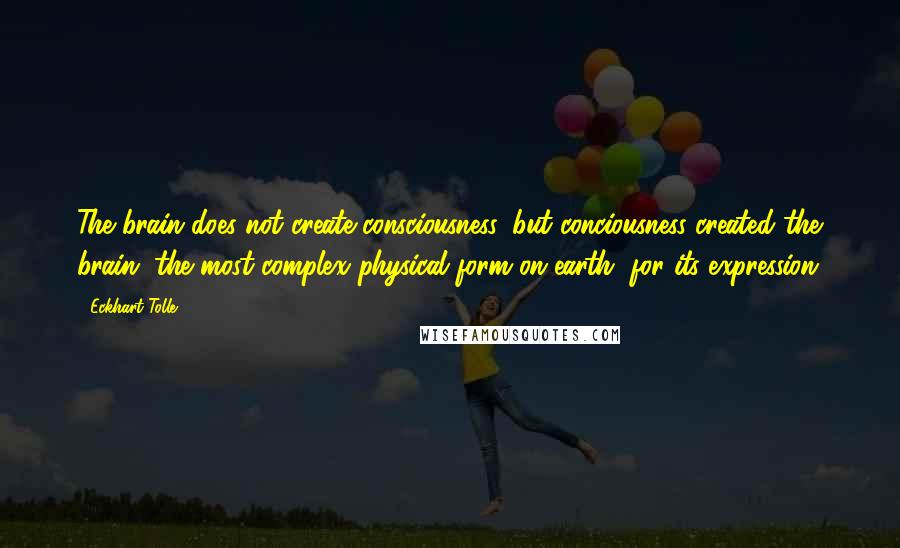 Eckhart Tolle Quotes: The brain does not create consciousness, but conciousness created the brain, the most complex physical form on earth, for its expression.