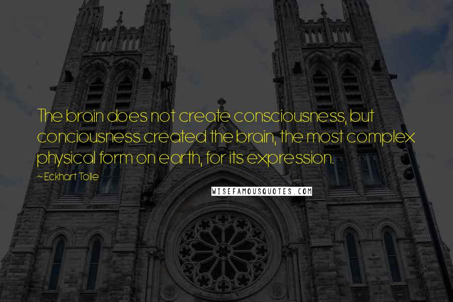 Eckhart Tolle Quotes: The brain does not create consciousness, but conciousness created the brain, the most complex physical form on earth, for its expression.