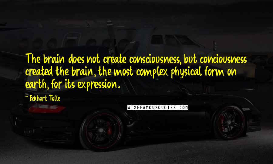 Eckhart Tolle Quotes: The brain does not create consciousness, but conciousness created the brain, the most complex physical form on earth, for its expression.