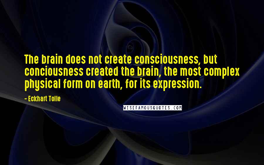 Eckhart Tolle Quotes: The brain does not create consciousness, but conciousness created the brain, the most complex physical form on earth, for its expression.