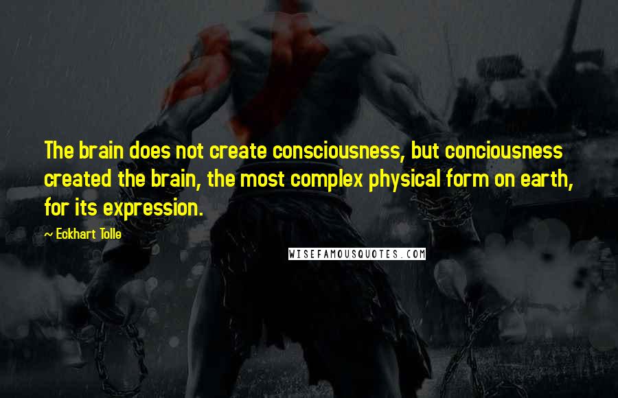 Eckhart Tolle Quotes: The brain does not create consciousness, but conciousness created the brain, the most complex physical form on earth, for its expression.