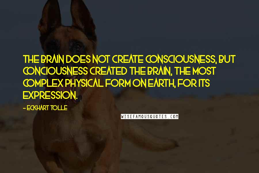 Eckhart Tolle Quotes: The brain does not create consciousness, but conciousness created the brain, the most complex physical form on earth, for its expression.