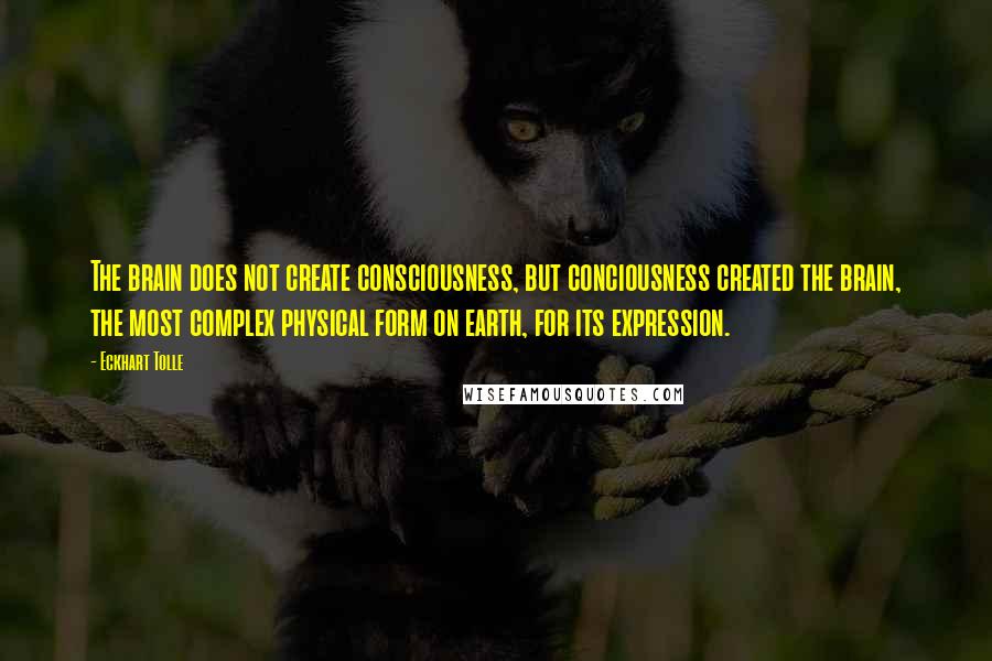 Eckhart Tolle Quotes: The brain does not create consciousness, but conciousness created the brain, the most complex physical form on earth, for its expression.