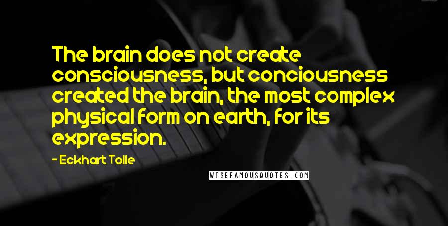 Eckhart Tolle Quotes: The brain does not create consciousness, but conciousness created the brain, the most complex physical form on earth, for its expression.