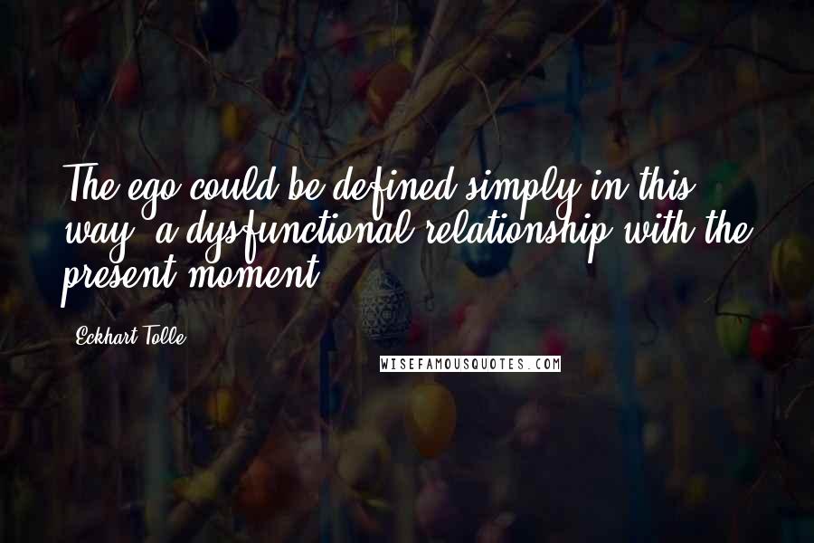 Eckhart Tolle Quotes: The ego could be defined simply in this way: a dysfunctional relationship with the present moment.