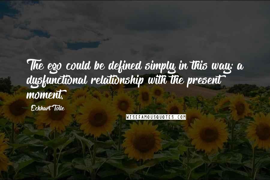 Eckhart Tolle Quotes: The ego could be defined simply in this way: a dysfunctional relationship with the present moment.