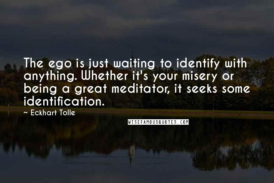 Eckhart Tolle Quotes: The ego is just waiting to identify with anything. Whether it's your misery or being a great meditator, it seeks some identification.