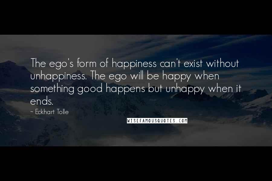 Eckhart Tolle Quotes: The ego's form of happiness can't exist without unhappiness. The ego will be happy when something good happens but unhappy when it ends.