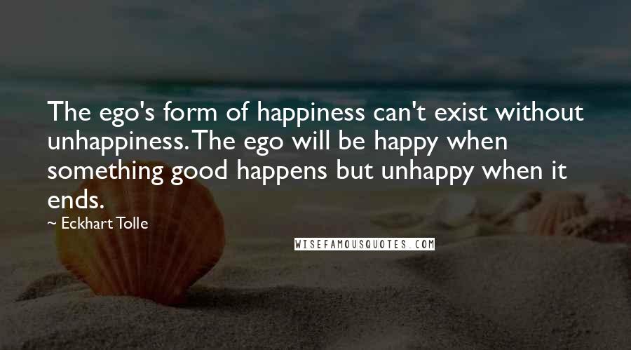 Eckhart Tolle Quotes: The ego's form of happiness can't exist without unhappiness. The ego will be happy when something good happens but unhappy when it ends.