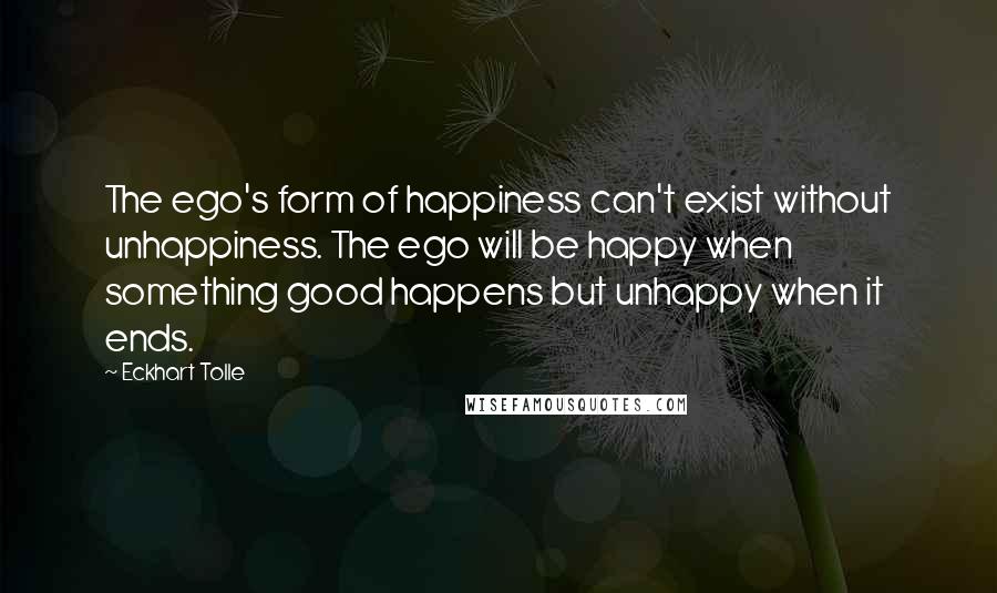 Eckhart Tolle Quotes: The ego's form of happiness can't exist without unhappiness. The ego will be happy when something good happens but unhappy when it ends.