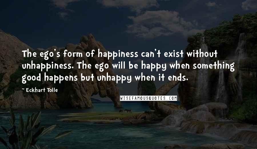 Eckhart Tolle Quotes: The ego's form of happiness can't exist without unhappiness. The ego will be happy when something good happens but unhappy when it ends.