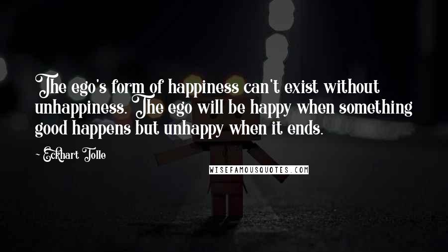 Eckhart Tolle Quotes: The ego's form of happiness can't exist without unhappiness. The ego will be happy when something good happens but unhappy when it ends.