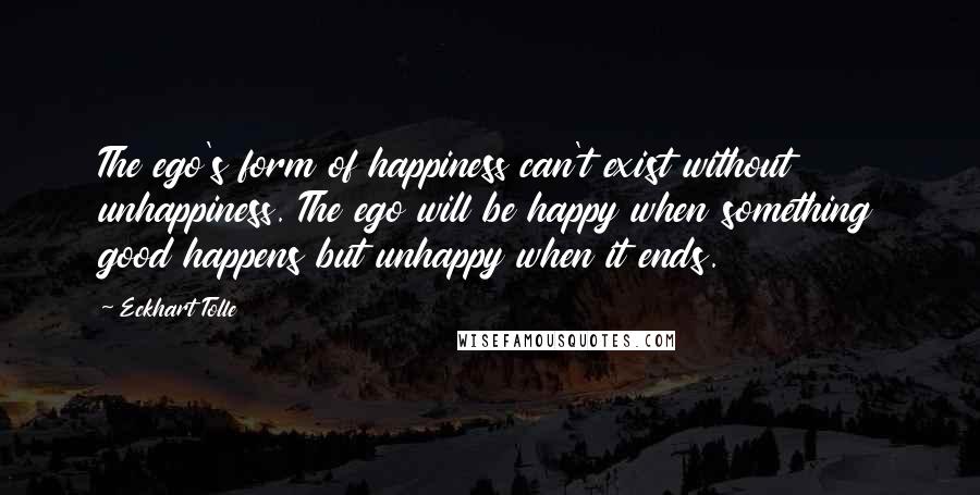 Eckhart Tolle Quotes: The ego's form of happiness can't exist without unhappiness. The ego will be happy when something good happens but unhappy when it ends.