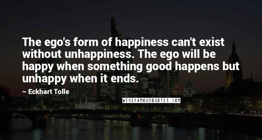 Eckhart Tolle Quotes: The ego's form of happiness can't exist without unhappiness. The ego will be happy when something good happens but unhappy when it ends.