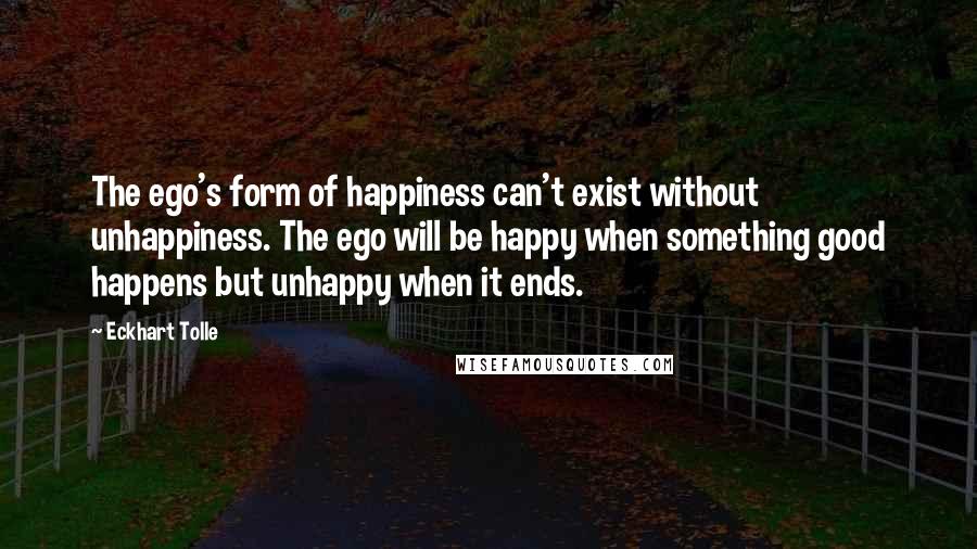 Eckhart Tolle Quotes: The ego's form of happiness can't exist without unhappiness. The ego will be happy when something good happens but unhappy when it ends.