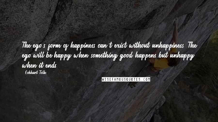 Eckhart Tolle Quotes: The ego's form of happiness can't exist without unhappiness. The ego will be happy when something good happens but unhappy when it ends.