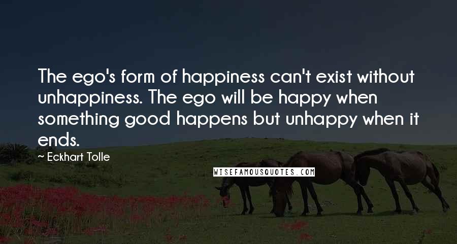 Eckhart Tolle Quotes: The ego's form of happiness can't exist without unhappiness. The ego will be happy when something good happens but unhappy when it ends.