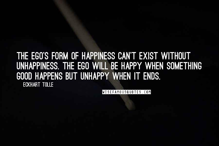 Eckhart Tolle Quotes: The ego's form of happiness can't exist without unhappiness. The ego will be happy when something good happens but unhappy when it ends.