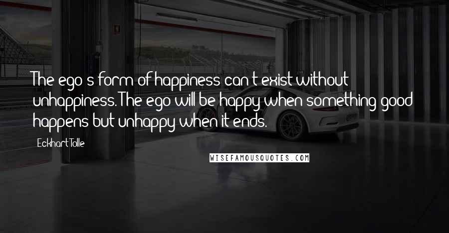 Eckhart Tolle Quotes: The ego's form of happiness can't exist without unhappiness. The ego will be happy when something good happens but unhappy when it ends.