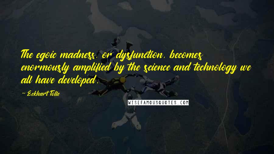 Eckhart Tolle Quotes: The egoic madness, or dysfunction, becomes enormously amplified by the science and technology we all have developed.