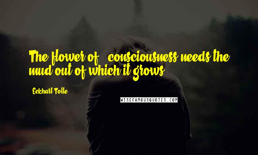 Eckhart Tolle Quotes: The flower of # consciousness needs the mud out of which it grows.