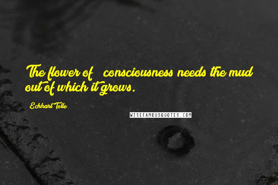 Eckhart Tolle Quotes: The flower of # consciousness needs the mud out of which it grows.