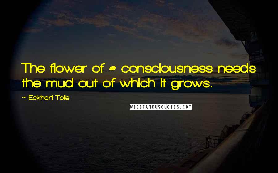 Eckhart Tolle Quotes: The flower of # consciousness needs the mud out of which it grows.