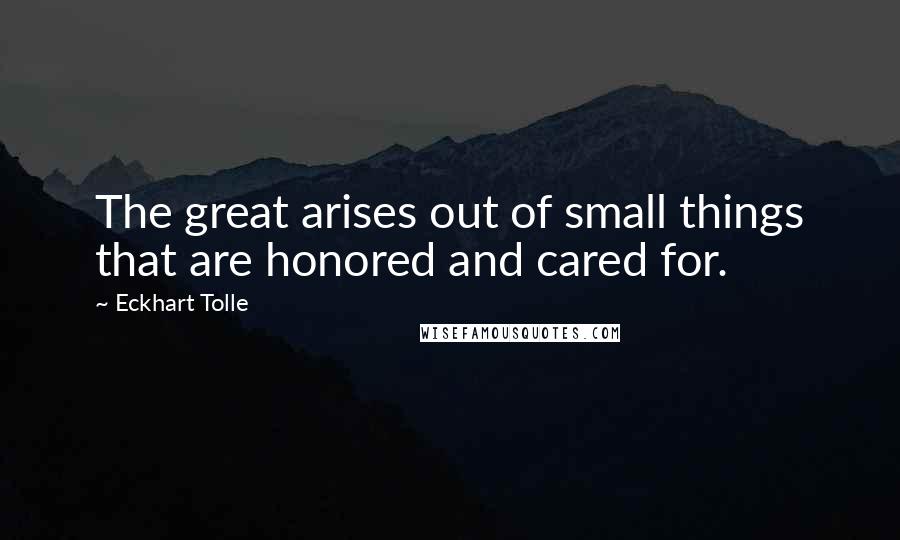 Eckhart Tolle Quotes: The great arises out of small things that are honored and cared for.