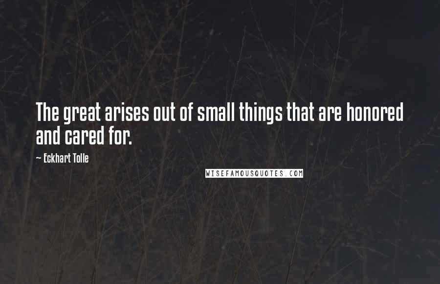 Eckhart Tolle Quotes: The great arises out of small things that are honored and cared for.