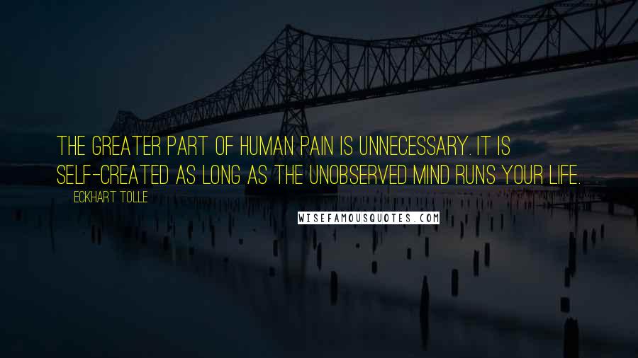 Eckhart Tolle Quotes: The greater part of human pain is unnecessary. It is self-created as long as the unobserved mind runs your life.