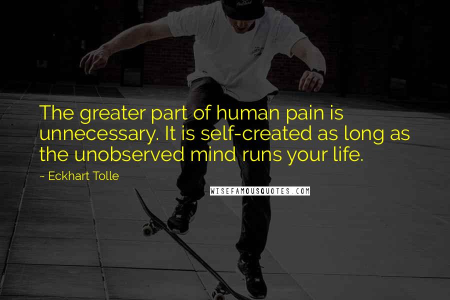 Eckhart Tolle Quotes: The greater part of human pain is unnecessary. It is self-created as long as the unobserved mind runs your life.
