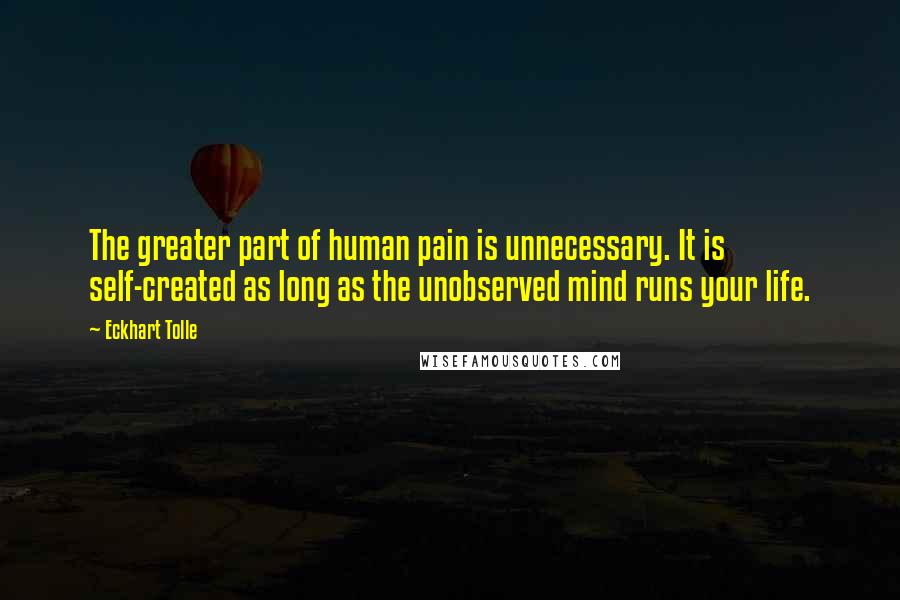 Eckhart Tolle Quotes: The greater part of human pain is unnecessary. It is self-created as long as the unobserved mind runs your life.