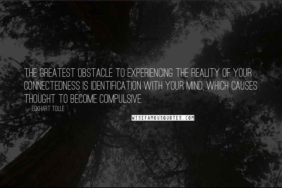 Eckhart Tolle Quotes: The greatest obstacle to experiencing the reality of your connectedness is identification with your mind, which causes thought to become compulsive.