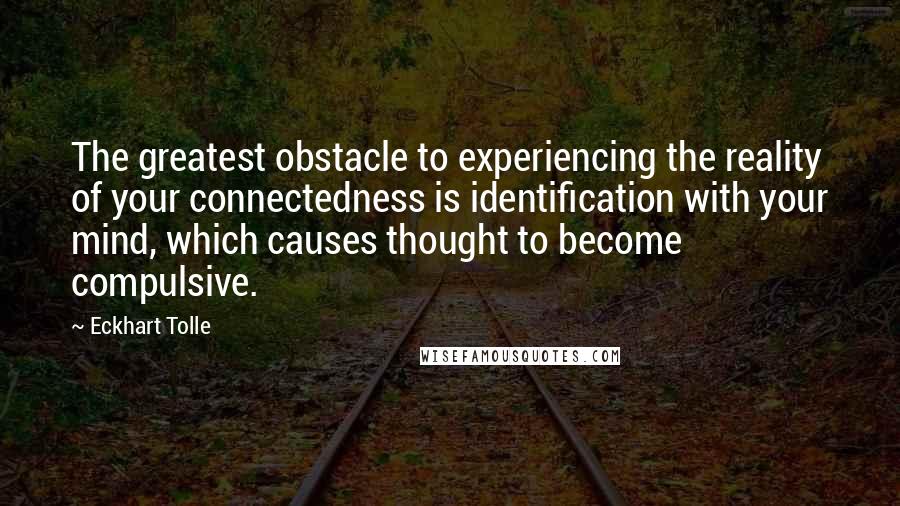 Eckhart Tolle Quotes: The greatest obstacle to experiencing the reality of your connectedness is identification with your mind, which causes thought to become compulsive.