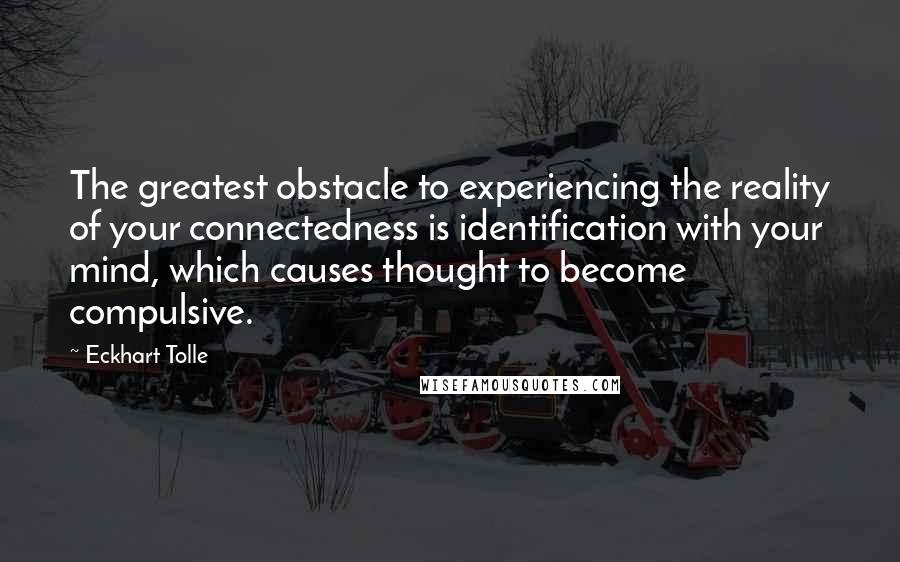 Eckhart Tolle Quotes: The greatest obstacle to experiencing the reality of your connectedness is identification with your mind, which causes thought to become compulsive.