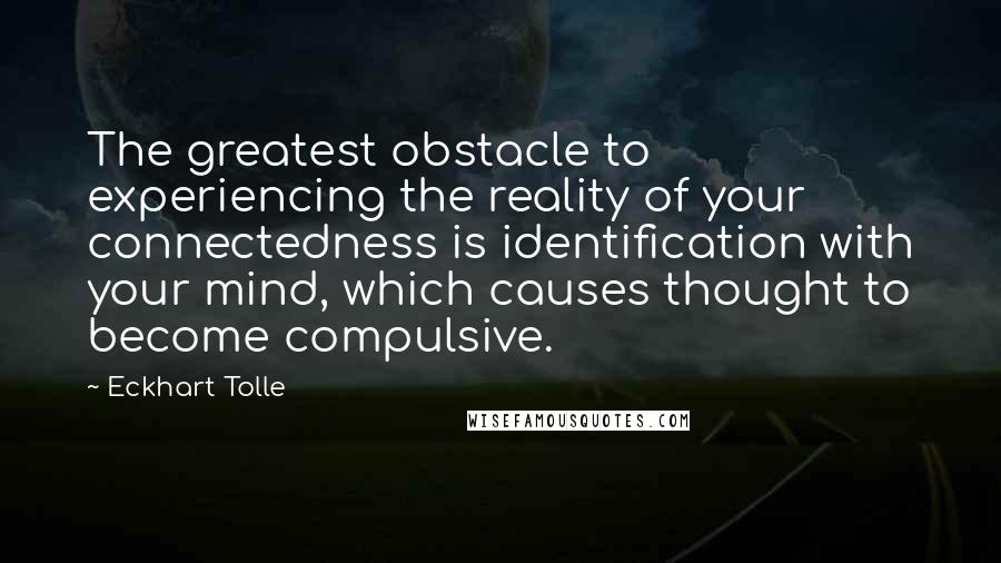 Eckhart Tolle Quotes: The greatest obstacle to experiencing the reality of your connectedness is identification with your mind, which causes thought to become compulsive.