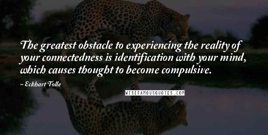 Eckhart Tolle Quotes: The greatest obstacle to experiencing the reality of your connectedness is identification with your mind, which causes thought to become compulsive.