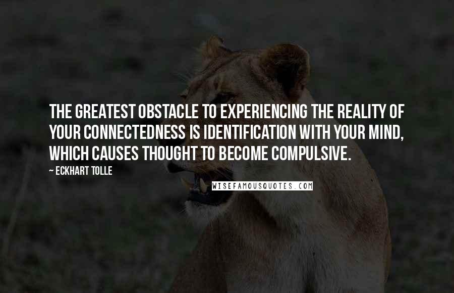 Eckhart Tolle Quotes: The greatest obstacle to experiencing the reality of your connectedness is identification with your mind, which causes thought to become compulsive.
