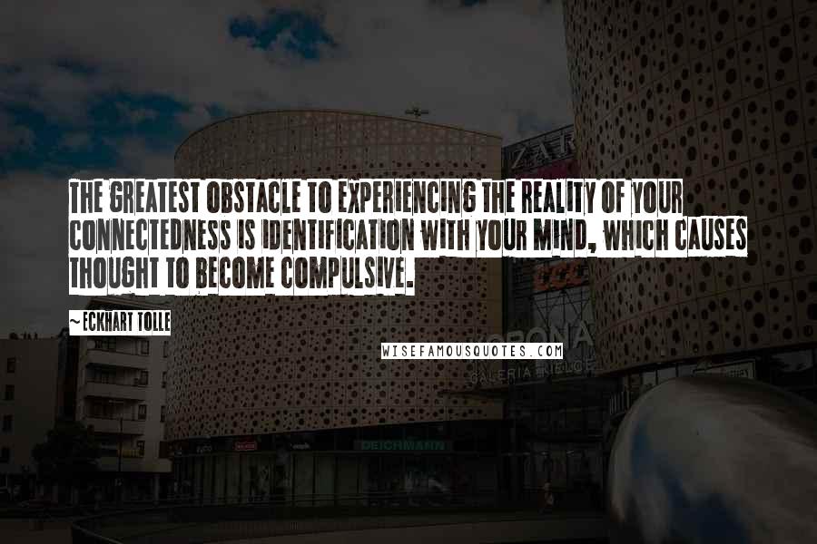 Eckhart Tolle Quotes: The greatest obstacle to experiencing the reality of your connectedness is identification with your mind, which causes thought to become compulsive.