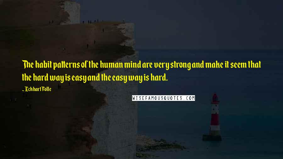 Eckhart Tolle Quotes: The habit patterns of the human mind are very strong and make it seem that the hard way is easy and the easy way is hard.