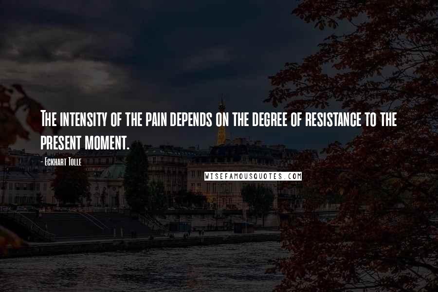 Eckhart Tolle Quotes: The intensity of the pain depends on the degree of resistance to the present moment.