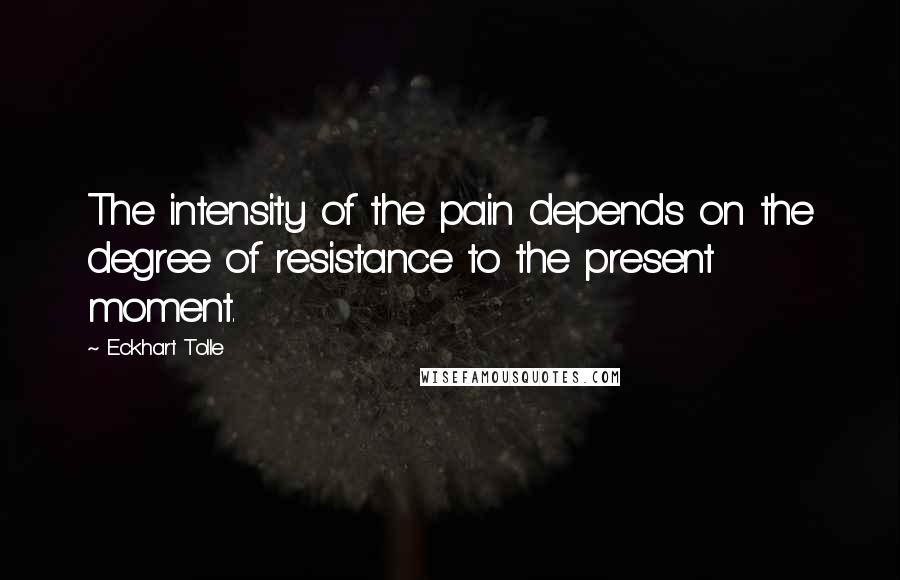 Eckhart Tolle Quotes: The intensity of the pain depends on the degree of resistance to the present moment.