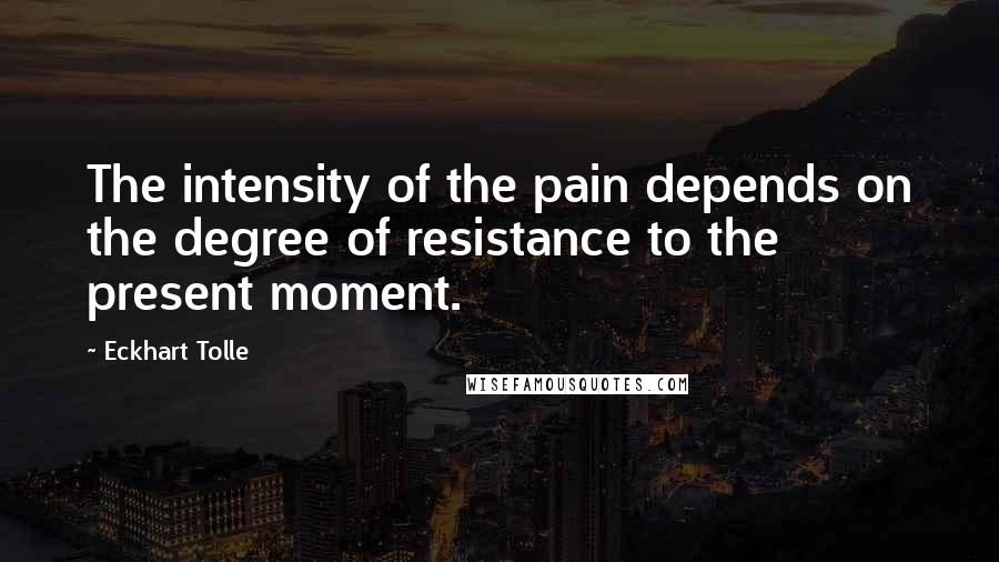 Eckhart Tolle Quotes: The intensity of the pain depends on the degree of resistance to the present moment.